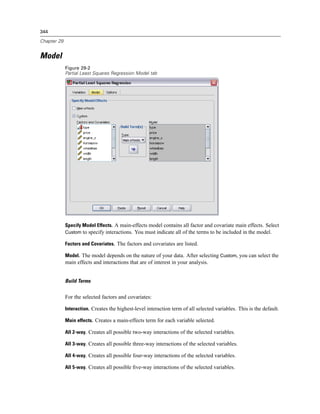 344

Chapter 29


Model
             Figure 29-2
             Partial Least Squares Regression Model tab




             Specify Model Effects. A main-effects model contains all factor and covariate main effects. Select
             Custom to specify interactions. You must indicate all of the terms to be included in the model.

             Factors and Covariates. The factors and covariates are listed.

             Model. The model depends on the nature of your data. After selecting Custom, you can select the
             main effects and interactions that are of interest in your analysis.


             Build Terms


             For the selected factors and covariates:

             Interaction. Creates the highest-level interaction term of all selected variables. This is the default.

             Main effects. Creates a main-effects term for each variable selected.

             All 2-way. Creates all possible two-way interactions of the selected variables.

             All 3-way. Creates all possible three-way interactions of the selected variables.

             All 4-way. Creates all possible four-way interactions of the selected variables.

             All 5-way. Creates all possible ﬁve-way interactions of the selected variables.
 