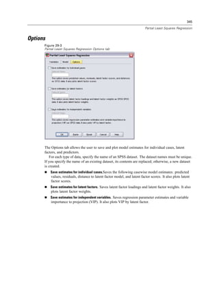 345

                                                                            Partial Least Squares Regression


Options
      Figure 29-3
      Partial Least Squares Regression Options tab




      The Options tab allows the user to save and plot model estimates for individual cases, latent
      factors, and predictors.
         For each type of data, specify the name of an SPSS dataset. The dataset names must be unique.
      If you specify the name of an existing dataset, its contents are replaced; otherwise, a new dataset
      is created.
          Save estimates for individual cases.Saves the following casewise model estimates: predicted
          values, residuals, distance to latent factor model, and latent factor scores. It also plots latent
          factor scores.
          Save estimates for latent factors. Saves latent factor loadings and latent factor weights. It also
          plots latent factor weights.
          Save estimates for independent variables. Saves regression parameter estimates and variable
          importance to projection (VIP). It also plots VIP by latent factor.
 