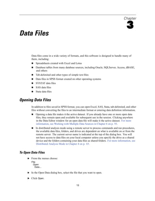 Chapter

                                                                                                 3
Data Files

        Data ﬁles come in a wide variety of formats, and this software is designed to handle many of
        them, including:
            Spreadsheets created with Excel and Lotus
            Database tables from many database sources, including Oracle, SQLServer, Access, dBASE,
            and others
            Tab-delimited and other types of simple text ﬁles
            Data ﬁles in SPSS format created on other operating systems
            SYSTAT data ﬁles
            SAS data ﬁles
            Stata data ﬁles


Opening Data Files
        In addition to ﬁles saved in SPSS format, you can open Excel, SAS, Stata, tab-delimited, and other
        ﬁles without converting the ﬁles to an intermediate format or entering data deﬁnition information.
            Opening a data ﬁle makes it the active dataset. If you already have one or more open data
            ﬁles, they remain open and available for subsequent use in the session. Clicking anywhere
            in the Data Editor window for an open data ﬁle will make it the active dataset. For more
            information, see Working with Multiple Data Sources in Chapter 6 on p. 93.
            In distributed analysis mode using a remote server to process commands and run procedures,
            the available data ﬁles, folders, and drives are dependent on what is available on or from the
            remote server. The current server name is indicated at the top of the dialog box. You will
            not have access to data ﬁles on your local computer unless you specify the drive as a shared
            device and the folders containing your data ﬁles as shared folders. For more information, see
            Distributed Analysis Mode in Chapter 4 on p. 65.


To Open Data Files
     E From the menus choose:
        File
         Open
           Data...

     E In the Open Data dialog box, select the ﬁle that you want to open.

     E Click Open.


                                                  13
 