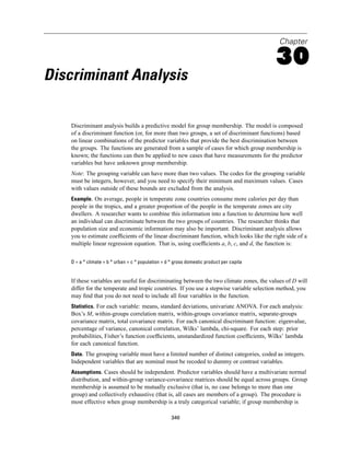 Chapter

                                                                                           30
Discriminant Analysis

    Discriminant analysis builds a predictive model for group membership. The model is composed
    of a discriminant function (or, for more than two groups, a set of discriminant functions) based
    on linear combinations of the predictor variables that provide the best discrimination between
    the groups. The functions are generated from a sample of cases for which group membership is
    known; the functions can then be applied to new cases that have measurements for the predictor
    variables but have unknown group membership.
    Note: The grouping variable can have more than two values. The codes for the grouping variable
    must be integers, however, and you need to specify their minimum and maximum values. Cases
    with values outside of these bounds are excluded from the analysis.
    Example. On average, people in temperate zone countries consume more calories per day than
    people in the tropics, and a greater proportion of the people in the temperate zones are city
    dwellers. A researcher wants to combine this information into a function to determine how well
    an individual can discriminate between the two groups of countries. The researcher thinks that
    population size and economic information may also be important. Discriminant analysis allows
    you to estimate coefﬁcients of the linear discriminant function, which looks like the right side of a
    multiple linear regression equation. That is, using coefﬁcients a, b, c, and d, the function is:


    D = a * climate + b * urban + c * population + d * gross domestic product per capita


    If these variables are useful for discriminating between the two climate zones, the values of D will
    differ for the temperate and tropic countries. If you use a stepwise variable selection method, you
    may ﬁnd that you do not need to include all four variables in the function.
    Statistics. For each variable: means, standard deviations, univariate ANOVA. For each analysis:
    Box’s M, within-groups correlation matrix, within-groups covariance matrix, separate-groups
    covariance matrix, total covariance matrix. For each canonical discriminant function: eigenvalue,
    percentage of variance, canonical correlation, Wilks’ lambda, chi-square. For each step: prior
    probabilities, Fisher’s function coefﬁcients, unstandardized function coefﬁcients, Wilks’ lambda
    for each canonical function.
    Data. The grouping variable must have a limited number of distinct categories, coded as integers.
    Independent variables that are nominal must be recoded to dummy or contrast variables.
    Assumptions. Cases should be independent. Predictor variables should have a multivariate normal
    distribution, and within-group variance-covariance matrices should be equal across groups. Group
    membership is assumed to be mutually exclusive (that is, no case belongs to more than one
    group) and collectively exhaustive (that is, all cases are members of a group). The procedure is
    most effective when group membership is a truly categorical variable; if group membership is

                                                     346
 