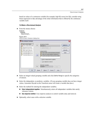 347

                                                                                 Discriminant Analysis


   based on values of a continuous variable (for example, high IQ versus low IQ), consider using
   linear regression to take advantage of the richer information that is offered by the continuous
   variable itself.

   To Obtain a Discriminant Analysis

E From the menus choose:
   Analyze
    Classify
     Discriminant...
   Figure 30-1
   Discriminant Analysis dialog box




E Select an integer-valued grouping variable and click Define Range to specify the categories
   of interest.

E Select the independent, or predictor, variables. (If your grouping variable does not have integer
   values, Automatic Recode on the Transform menu will create a variable that does.)

E Select the method for entering the independent variables.
       Enter independents together. Simultaneously enters all independent variables that satisfy
       tolerance criteria.
       Use stepwise method. Uses stepwise analysis to control variable entry and removal.

E Optionally, select cases with a selection variable.
 