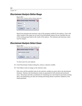 348

Chapter 30


Discriminant Analysis Define Range
             Figure 30-2
             Discriminant Analysis Define Range dialog box




             Specify the minimum and maximum value of the grouping variable for the analysis. Cases with
             values outside of this range are not used in the discriminant analysis but are classiﬁed into one
             of the existing groups based on the results of the analysis. The minimum and maximum values
             must be integers.


Discriminant Analysis Select Cases
             Figure 30-3
             Discriminant Analysis Set Value dialog box




             To select cases for your analysis:

       E In the Discriminant Analysis dialog box, choose a selection variable.

       E Click Value to enter an integer as the selection value.

             Only cases with the speciﬁed value for the selection variable are used to derive the discriminant
             functions. Statistics and classiﬁcation results are generated for both selected and unselected
             cases. This process provides a mechanism for classifying new cases based on previously existing
             data or for partitioning your data into training and testing subsets to perform validation on the
             model generated.
 