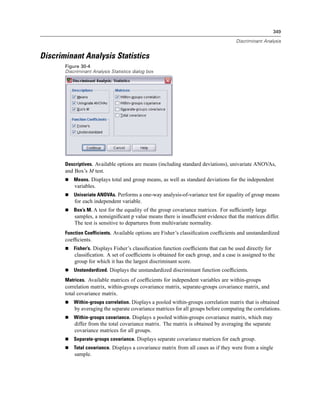 349

                                                                                      Discriminant Analysis


Discriminant Analysis Statistics
       Figure 30-4
       Discriminant Analysis Statistics dialog box




       Descriptives. Available options are means (including standard deviations), univariate ANOVAs,
       and Box’s M test.
           Means. Displays total and group means, as well as standard deviations for the independent
           variables.
           Univariate ANOVAs. Performs a one-way analysis-of-variance test for equality of group means
           for each independent variable.
           Box’s M. A test for the equality of the group covariance matrices. For sufﬁciently large
           samples, a nonsigniﬁcant p value means there is insufﬁcient evidence that the matrices differ.
           The test is sensitive to departures from multivariate normality.
       Function Coefficients. Available options are Fisher’s classiﬁcation coefﬁcients and unstandardized
       coefﬁcients.
           Fisher’s. Displays Fisher’s classiﬁcation function coefﬁcients that can be used directly for
           classiﬁcation. A set of coefﬁcients is obtained for each group, and a case is assigned to the
           group for which it has the largest discriminant score.
           Unstandardized. Displays the unstandardized discriminant function coefﬁcients.
       Matrices. Available matrices of coefﬁcients for independent variables are within-groups
       correlation matrix, within-groups covariance matrix, separate-groups covariance matrix, and
       total covariance matrix.
           Within-groups correlation. Displays a pooled within-groups correlation matrix that is obtained
           by averaging the separate covariance matrices for all groups before computing the correlations.
           Within-groups covariance. Displays a pooled within-groups covariance matrix, which may
           differ from the total covariance matrix. The matrix is obtained by averaging the separate
           covariance matrices for all groups.
           Separate-groups covariance. Displays separate covariance matrices for each group.
           Total covariance. Displays a covariance matrix from all cases as if they were from a single
           sample.
 