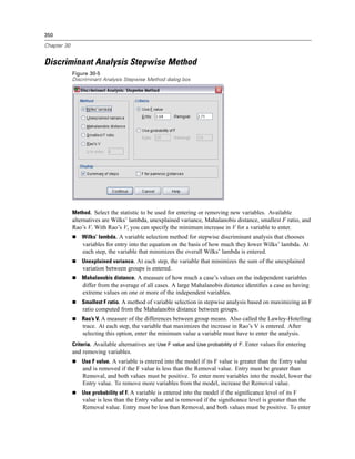 350

Chapter 30


Discriminant Analysis Stepwise Method
             Figure 30-5
             Discriminant Analysis Stepwise Method dialog box




             Method. Select the statistic to be used for entering or removing new variables. Available
             alternatives are Wilks’ lambda, unexplained variance, Mahalanobis distance, smallest F ratio, and
             Rao’s V. With Rao’s V, you can specify the minimum increase in V for a variable to enter.
                 Wilks’ lambda. A variable selection method for stepwise discriminant analysis that chooses
                 variables for entry into the equation on the basis of how much they lower Wilks’ lambda. At
                 each step, the variable that minimizes the overall Wilks’ lambda is entered.
                 Unexplained variance. At each step, the variable that minimizes the sum of the unexplained
                 variation between groups is entered.
                 Mahalanobis distance. A measure of how much a case’s values on the independent variables
                 differ from the average of all cases. A large Mahalanobis distance identiﬁes a case as having
                 extreme values on one or more of the independent variables.
                 Smallest F ratio. A method of variable selection in stepwise analysis based on maximizing an F
                 ratio computed from the Mahalanobis distance between groups.
                 Rao’s V. A measure of the differences between group means. Also called the Lawley-Hotelling
                 trace. At each step, the variable that maximizes the increase in Rao’s V is entered. After
                 selecting this option, enter the minimum value a variable must have to enter the analysis.
             Criteria. Available alternatives are Use F value and Use probability of F. Enter values for entering
             and removing variables.
                 Use F value. A variable is entered into the model if its F value is greater than the Entry value
                 and is removed if the F value is less than the Removal value. Entry must be greater than
                 Removal, and both values must be positive. To enter more variables into the model, lower the
                 Entry value. To remove more variables from the model, increase the Removal value.
                 Use probability of F. A variable is entered into the model if the signiﬁcance level of its F
                 value is less than the Entry value and is removed if the signiﬁcance level is greater than the
                 Removal value. Entry must be less than Removal, and both values must be positive. To enter
 