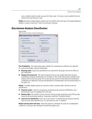 351

                                                                                          Discriminant Analysis


           more variables into the model, increase the Entry value. To remove more variables from the
           model, lower the Removal value.
       Display. Summary of steps displays statistics for all variables after each step; F for pairwise distances
       displays a matrix of pairwise F ratios for each pair of groups.


Discriminant Analysis Classification
       Figure 30-6
       Discriminant Analysis Classify dialog box




       Prior Probabilities. This option determines whether the classiﬁcation coefﬁcients are adjusted
       for a priori knowledge of group membership.
           All groups equal. Equal prior probabilities are assumed for all groups; this has no effect on
           the coefﬁcients.
           Compute from group sizes. The observed group sizes in your sample determine the prior
           probabilities of group membership. For example, if 50% of the observations included in the
           analysis fall into the ﬁrst group, 25% in the second, and 25% in the third, the classiﬁcation
           coefﬁcients are adjusted to increase the likelihood of membership in the ﬁrst group relative to
           the other two.
       Display. Available display options are casewise results, summary table, and leave-one-out
       classiﬁcation.
           Casewise results. Codes for actual group, predicted group, posterior probabilities, and
           discriminant scores are displayed for each case.
           Summary table. The number of cases correctly and incorrectly assigned to each of the groups
           based on the discriminant analysis. Sometimes called the "Confusion Matrix."
           Leave-one-out classification. Each case in the analysis is classiﬁed by the functions derived
           from all cases other than that case. It is also known as the "U-method."
       Replace missing values with mean. Select this option to substitute the mean of an independent
       variable for a missing value during the classiﬁcation phase only.
 