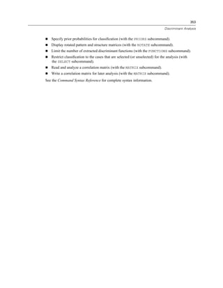 353

                                                                               Discriminant Analysis


   Specify prior probabilities for classiﬁcation (with the PRIORS subcommand).
   Display rotated pattern and structure matrices (with the ROTATE subcommand).
   Limit the number of extracted discriminant functions (with the FUNCTIONS subcommand).
   Restrict classiﬁcation to the cases that are selected (or unselected) for the analysis (with
   the SELECT subcommand).
   Read and analyze a correlation matrix (with the MATRIX subcommand).
   Write a correlation matrix for later analysis (with the MATRIX subcommand).
See the Command Syntax Reference for complete syntax information.
 