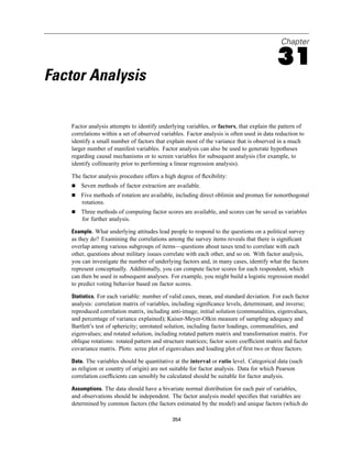 Chapter

                                                                                           31
Factor Analysis

    Factor analysis attempts to identify underlying variables, or factors, that explain the pattern of
    correlations within a set of observed variables. Factor analysis is often used in data reduction to
    identify a small number of factors that explain most of the variance that is observed in a much
    larger number of manifest variables. Factor analysis can also be used to generate hypotheses
    regarding causal mechanisms or to screen variables for subsequent analysis (for example, to
    identify collinearity prior to performing a linear regression analysis).

    The factor analysis procedure offers a high degree of ﬂexibility:
        Seven methods of factor extraction are available.
        Five methods of rotation are available, including direct oblimin and promax for nonorthogonal
        rotations.
        Three methods of computing factor scores are available, and scores can be saved as variables
        for further analysis.

    Example. What underlying attitudes lead people to respond to the questions on a political survey
    as they do? Examining the correlations among the survey items reveals that there is signiﬁcant
    overlap among various subgroups of items—questions about taxes tend to correlate with each
    other, questions about military issues correlate with each other, and so on. With factor analysis,
    you can investigate the number of underlying factors and, in many cases, identify what the factors
    represent conceptually. Additionally, you can compute factor scores for each respondent, which
    can then be used in subsequent analyses. For example, you might build a logistic regression model
    to predict voting behavior based on factor scores.

    Statistics. For each variable: number of valid cases, mean, and standard deviation. For each factor
    analysis: correlation matrix of variables, including signiﬁcance levels, determinant, and inverse;
    reproduced correlation matrix, including anti-image; initial solution (communalities, eigenvalues,
    and percentage of variance explained); Kaiser-Meyer-Olkin measure of sampling adequacy and
    Bartlett’s test of sphericity; unrotated solution, including factor loadings, communalities, and
    eigenvalues; and rotated solution, including rotated pattern matrix and transformation matrix. For
    oblique rotations: rotated pattern and structure matrices; factor score coefﬁcient matrix and factor
    covariance matrix. Plots: scree plot of eigenvalues and loading plot of ﬁrst two or three factors.

    Data. The variables should be quantitative at the interval or ratio level. Categorical data (such
    as religion or country of origin) are not suitable for factor analysis. Data for which Pearson
    correlation coefﬁcients can sensibly be calculated should be suitable for factor analysis.

    Assumptions. The data should have a bivariate normal distribution for each pair of variables,
    and observations should be independent. The factor analysis model speciﬁes that variables are
    determined by common factors (the factors estimated by the model) and unique factors (which do

                                              354
 