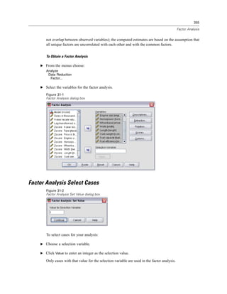 355

                                                                                                Factor Analysis


       not overlap between observed variables); the computed estimates are based on the assumption that
       all unique factors are uncorrelated with each other and with the common factors.


       To Obtain a Factor Analysis

    E From the menus choose:
       Analyze
        Data Reduction
         Factor...

    E Select the variables for the factor analysis.

       Figure 31-1
       Factor Analysis dialog box




Factor Analysis Select Cases
       Figure 31-2
       Factor Analysis Set Value dialog box




       To select cases for your analysis:

    E Choose a selection variable.

    E Click Value to enter an integer as the selection value.

       Only cases with that value for the selection variable are used in the factor analysis.
 