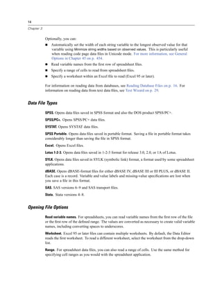 14

Chapter 3


            Optionally, you can:
                Automatically set the width of each string variable to the longest observed value for that
                variable using Minimize string widths based on observed values. This is particularly useful
                when reading code page data ﬁles in Unicode mode. For more information, see General
                Options in Chapter 45 on p. 454.
                Read variable names from the ﬁrst row of spreadsheet ﬁles.
                Specify a range of cells to read from spreadsheet ﬁles.
                Specify a worksheet within an Excel ﬁle to read (Excel 95 or later).

            For information on reading data from databases, see Reading Database Files on p. 16. For
            information on reading data from text data ﬁles, see Text Wizard on p. 29.


Data File Types

            SPSS. Opens data ﬁles saved in SPSS format and also the DOS product SPSS/PC+.
            SPSS/PC+. Opens SPSS/PC+ data ﬁles.
            SYSTAT. Opens SYSTAT data ﬁles.
            SPSS Portable. Opens data ﬁles saved in portable format. Saving a ﬁle in portable format takes
            considerably longer than saving the ﬁle in SPSS format.
            Excel. Opens Excel ﬁles.
            Lotus 1-2-3. Opens data ﬁles saved in 1-2-3 format for release 3.0, 2.0, or 1A of Lotus.
            SYLK. Opens data ﬁles saved in SYLK (symbolic link) format, a format used by some spreadsheet
            applications.
            dBASE. Opens dBASE-format ﬁles for either dBASE IV, dBASE III or III PLUS, or dBASE II.
            Each case is a record. Variable and value labels and missing-value speciﬁcations are lost when
            you save a ﬁle in this format.
            SAS. SAS versions 6–9 and SAS transport ﬁles.
            Stata. Stata versions 4–8.


Opening File Options

            Read variable names. For spreadsheets, you can read variable names from the ﬁrst row of the ﬁle
            or the ﬁrst row of the deﬁned range. The values are converted as necessary to create valid variable
            names, including converting spaces to underscores.
            Worksheet. Excel 95 or later ﬁles can contain multiple worksheets. By default, the Data Editor
            reads the ﬁrst worksheet. To read a different worksheet, select the worksheet from the drop-down
            list.
            Range. For spreadsheet data ﬁles, you can also read a range of cells. Use the same method for
            specifying cell ranges as you would with the spreadsheet application.
 
