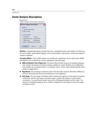 356

Chapter 31


Factor Analysis Descriptives
             Figure 31-3
             Factor Analysis Descriptives dialog box




             Statistics. Univariate descriptives includes the mean, standard deviation, and number of valid cases
             for each variable. Initial solution displays initial communalities, eigenvalues, and the percentage of
             variance explained.
             Correlation Matrix. The available options are coefﬁcients, signiﬁcance levels, determinant, KMO
             and Bartlett’s test of sphericity, inverse, reproduced, and anti-image.
                 KMO and Bartlett’s Test of Sphericity. The Kaiser-Meyer-Olkin measure of sampling adequacy
                 tests whether the partial correlations among variables are small. Bartlett’s test of sphericity
                 tests whether the correlation matrix is an identity matrix, which would indicate that the factor
                 model is inappropriate.
                 Reproduced. The estimated correlation matrix from the factor solution. Residuals (difference
                 between estimated and observed correlations) are also displayed.
                 Anti-image. The anti-image correlation matrix contains the negatives of the partial correlation
                 coefﬁcients, and the anti-image covariance matrix contains the negatives of the partial
                 covariances. In a good factor model, most of the off-diagonal elements will be small. The
                 measure of sampling adequacy for a variable is displayed on the diagonal of the anti-image
                 correlation matrix.
 