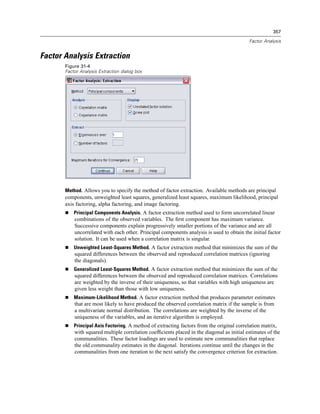357

                                                                                            Factor Analysis


Factor Analysis Extraction
       Figure 31-4
       Factor Analysis Extraction dialog box




       Method. Allows you to specify the method of factor extraction. Available methods are principal
       components, unweighted least squares, generalized least squares, maximum likelihood, principal
       axis factoring, alpha factoring, and image factoring.
           Principal Components Analysis. A factor extraction method used to form uncorrelated linear
           combinations of the observed variables. The ﬁrst component has maximum variance.
           Successive components explain progressively smaller portions of the variance and are all
           uncorrelated with each other. Principal components analysis is used to obtain the initial factor
           solution. It can be used when a correlation matrix is singular.
           Unweighted Least-Squares Method. A factor extraction method that minimizes the sum of the
           squared differences between the observed and reproduced correlation matrices (ignoring
           the diagonals).
           Generalized Least-Squares Method. A factor extraction method that minimizes the sum of the
           squared differences between the observed and reproduced correlation matrices. Correlations
           are weighted by the inverse of their uniqueness, so that variables with high uniqueness are
           given less weight than those with low uniqueness.
           Maximum-Likelihood Method. A factor extraction method that produces parameter estimates
           that are most likely to have produced the observed correlation matrix if the sample is from
           a multivariate normal distribution. The correlations are weighted by the inverse of the
           uniqueness of the variables, and an iterative algorithm is employed.
           Principal Axis Factoring. A method of extracting factors from the original correlation matrix,
           with squared multiple correlation coefﬁcients placed in the diagonal as initial estimates of the
           communalities. These factor loadings are used to estimate new communalities that replace
           the old communality estimates in the diagonal. Iterations continue until the changes in the
           communalities from one iteration to the next satisfy the convergence criterion for extraction.
 