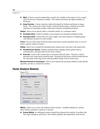 358

Chapter 31


                 Alpha. A factor extraction method that considers the variables in the analysis to be a sample
                 from the universe of potential variables. This method maximizes the alpha reliability of
                 the factors.
                 Image Factoring. A factor extraction method developed by Guttman and based on image
                 theory. The common part of the variable, called the partial image, is deﬁned as its linear
                 regression on remaining variables, rather than a function of hypothetical factors.
             Analyze. Allows you to specify either a correlation matrix or a covariance matrix.
                 Correlation matrix. Useful if variables in your analysis are measured on different scales.
                 Covariance matrix. Useful when you want to apply your factor analysis to multiple groups
                 with different variances for each variable.
             Extract. You can either retain all factors whose eigenvalues exceed a speciﬁed value, or you can
             retain a speciﬁc number of factors.
             Display. Allows you to request the unrotated factor solution and a scree plot of the eigenvalues.
                 Unrotated Factor Solution. Displays unrotated factor loadings (factor pattern matrix),
                 communalities, and eigenvalues for the factor solution.
                 Scree plot. A plot of the variance that is associated with each factor. This plot is used to
                 determine how many factors should be kept. Typically the plot shows a distinct break between
                 the steep slope of the large factors and the gradual trailing of the rest (the scree).
             Maximum Iterations for Convergence. Allows you to specify the maximum number of steps that the
             algorithm can take to estimate the solution.


Factor Analysis Rotation
             Figure 31-5
             Factor Analysis Rotation dialog box




             Method. Allows you to select the method of factor rotation. Available methods are varimax,
             direct oblimin, quartimax, equamax, or promax.
                 Varimax Method. An orthogonal rotation method that minimizes the number of variables that
                 have high loadings on each factor. This method simpliﬁes the interpretation of the factors.
 