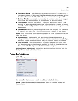 359

                                                                                              Factor Analysis


           Direct Oblimin Method. A method for oblique (nonorthogonal) rotation. When delta equals 0
           (the default), solutions are most oblique. As delta becomes more negative, the factors become
           less oblique. To override the default delta of 0, enter a number less than or equal to 0.8.
           Quartimax Method. A rotation method that minimizes the number of factors needed to explain
           each variable. This method simpliﬁes the interpretation of the observed variables.
           Equamax Method. A rotation method that is a combination of the varimax method, which
           simpliﬁes the factors, and the quartimax method, which simpliﬁes the variables. The number
           of variables that load highly on a factor and the number of factors needed to explain a variable
           are minimized.
           Promax Rotation. An oblique rotation, which allows factors to be correlated. This rotation can
           be calculated more quickly than a direct oblimin rotation, so it is useful for large datasets.
       Display. Allows you to include output on the rotated solution, as well as loading plots for the ﬁrst
       two or three factors.
           Rotated Solution. A rotation method must be selected to obtain a rotated solution. For
           orthogonal rotations, the rotated pattern matrix and factor transformation matrix are displayed.
           For oblique rotations, the pattern, structure, and factor correlation matrices are displayed.
           Factor Loading Plot. Three-dimensional factor loading plot of the ﬁrst three factors. For a
           two-factor solution, a two-dimensional plot is shown. The plot is not displayed if only one
           factor is extracted. Plots display rotated solutions if rotation is requested.
       Maximum Iterations for Convergence. Allows you to specify the maximum number of steps that
       the algorithm can take to perform the rotation.


Factor Analysis Scores
       Figure 31-6
       Factor Analysis Factor Scores dialog box




       Save as variables. Creates one new variable for each factor in the ﬁnal solution.
       Method. The alternative methods for calculating factor scores are regression, Bartlett, and
       Anderson-Rubin.
 