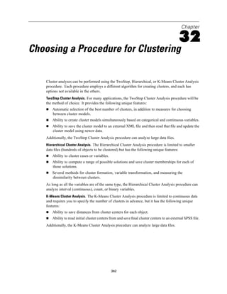 Chapter

                                                                                             32
Choosing a Procedure for Clustering

    Cluster analyses can be performed using the TwoStep, Hierarchical, or K-Means Cluster Analysis
    procedure. Each procedure employs a different algorithm for creating clusters, and each has
    options not available in the others.
    TwoStep Cluster Analysis. For many applications, the TwoStep Cluster Analysis procedure will be
    the method of choice. It provides the following unique features:
        Automatic selection of the best number of clusters, in addition to measures for choosing
        between cluster models.
        Ability to create cluster models simultaneously based on categorical and continuous variables.
        Ability to save the cluster model to an external XML ﬁle and then read that ﬁle and update the
        cluster model using newer data.
    Additionally, the TwoStep Cluster Analysis procedure can analyze large data ﬁles.
    Hierarchical Cluster Analysis. The Hierarchical Cluster Analysis procedure is limited to smaller
    data ﬁles (hundreds of objects to be clustered) but has the following unique features:
        Ability to cluster cases or variables.
        Ability to compute a range of possible solutions and save cluster memberships for each of
        those solutions.
        Several methods for cluster formation, variable transformation, and measuring the
        dissimilarity between clusters.
    As long as all the variables are of the same type, the Hierarchical Cluster Analysis procedure can
    analyze interval (continuous), count, or binary variables.
    K-Means Cluster Analysis. The K-Means Cluster Analysis procedure is limited to continuous data
    and requires you to specify the number of clusters in advance, but it has the following unique
    features:
        Ability to save distances from cluster centers for each object.
        Ability to read initial cluster centers from and save ﬁnal cluster centers to an external SPSS ﬁle.
    Additionally, the K-Means Cluster Analysis procedure can analyze large data ﬁles.




                                                 362
 
