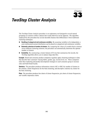 Chapter

                                                                                            33
TwoStep Cluster Analysis

   The TwoStep Cluster Analysis procedure is an exploratory tool designed to reveal natural
   groupings (or clusters) within a dataset that would otherwise not be apparent. The algorithm
   employed by this procedure has several desirable features that differentiate it from traditional
   clustering techniques:
       Handling of categorical and continuous variables. By assuming variables to be independent, a
       joint multinomial-normal distribution can be placed on categorical and continuous variables.
       Automatic selection of number of clusters. By comparing the values of a model-choice criterion
       across different clustering solutions, the procedure can automatically determine the optimal
       number of clusters.
       Scalability. By constructing a cluster features (CF) tree that summarizes the records, the
       TwoStep algorithm allows you to analyze large data ﬁles.
   Example. Retail and consumer product companies regularly apply clustering techniques to data
   that describe their customers’ buying habits, gender, age, income level, etc. These companies
   tailor their marketing and product development strategies to each consumer group to increase
   sales and build brand loyalty.
   Statistics. The procedure produces information criteria (AIC or BIC) by number of clusters in
   the solution, cluster frequencies for the ﬁnal clustering, and descriptive statistics by cluster for
   the ﬁnal clustering.
   Plots. The procedure produces bar charts of cluster frequencies, pie charts of cluster frequencies,
   and variable importance charts.




                                              363
 