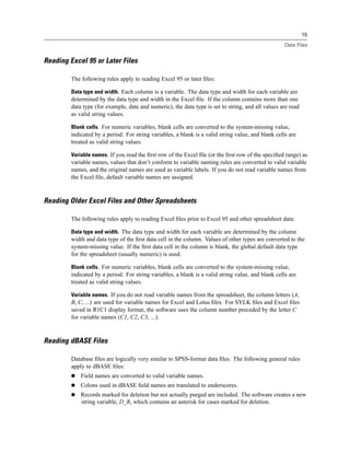 15

                                                                                                    Data Files


Reading Excel 95 or Later Files

         The following rules apply to reading Excel 95 or later ﬁles:

         Data type and width. Each column is a variable. The data type and width for each variable are
         determined by the data type and width in the Excel ﬁle. If the column contains more than one
         data type (for example, date and numeric), the data type is set to string, and all values are read
         as valid string values.

         Blank cells. For numeric variables, blank cells are converted to the system-missing value,
         indicated by a period. For string variables, a blank is a valid string value, and blank cells are
         treated as valid string values.

         Variable names. If you read the ﬁrst row of the Excel ﬁle (or the ﬁrst row of the speciﬁed range) as
         variable names, values that don’t conform to variable naming rules are converted to valid variable
         names, and the original names are used as variable labels. If you do not read variable names from
         the Excel ﬁle, default variable names are assigned.



Reading Older Excel Files and Other Spreadsheets

         The following rules apply to reading Excel ﬁles prior to Excel 95 and other spreadsheet data:

         Data type and width. The data type and width for each variable are determined by the column
         width and data type of the ﬁrst data cell in the column. Values of other types are converted to the
         system-missing value. If the ﬁrst data cell in the column is blank, the global default data type
         for the spreadsheet (usually numeric) is used.

         Blank cells. For numeric variables, blank cells are converted to the system-missing value,
         indicated by a period. For string variables, a blank is a valid string value, and blank cells are
         treated as valid string values.

         Variable names. If you do not read variable names from the spreadsheet, the column letters (A,
         B, C, ...) are used for variable names for Excel and Lotus ﬁles. For SYLK ﬁles and Excel ﬁles
         saved in R1C1 display format, the software uses the column number preceded by the letter C
         for variable names (C1, C2, C3, ...).



Reading dBASE Files

         Database ﬁles are logically very similar to SPSS-format data ﬁles. The following general rules
         apply to dBASE ﬁles:
             Field names are converted to valid variable names.
             Colons used in dBASE ﬁeld names are translated to underscores.
             Records marked for deletion but not actually purged are included. The software creates a new
             string variable, D_R, which contains an asterisk for cases marked for deletion.
 