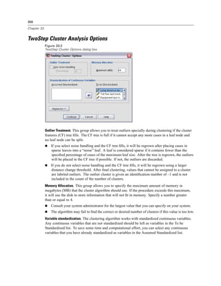 366

Chapter 33


TwoStep Cluster Analysis Options
             Figure 33-2
             TwoStep Cluster Options dialog box




             Outlier Treatment. This group allows you to treat outliers specially during clustering if the cluster
             features (CF) tree ﬁlls. The CF tree is full if it cannot accept any more cases in a leaf node and
             no leaf node can be split.
                 If you select noise handling and the CF tree ﬁlls, it will be regrown after placing cases in
                 sparse leaves into a “noise” leaf. A leaf is considered sparse if it contains fewer than the
                 speciﬁed percentage of cases of the maximum leaf size. After the tree is regrown, the outliers
                 will be placed in the CF tree if possible. If not, the outliers are discarded.
                 If you do not select noise handling and the CF tree ﬁlls, it will be regrown using a larger
                 distance change threshold. After ﬁnal clustering, values that cannot be assigned to a cluster
                 are labeled outliers. The outlier cluster is given an identiﬁcation number of –1 and is not
                 included in the count of the number of clusters.
             Memory Allocation. This group allows you to specify the maximum amount of memory in
             megabytes (MB) that the cluster algorithm should use. If the procedure exceeds this maximum,
             it will use the disk to store information that will not ﬁt in memory. Specify a number greater
             than or equal to 4.
                 Consult your system administrator for the largest value that you can specify on your system.
                 The algorithm may fail to ﬁnd the correct or desired number of clusters if this value is too low.
             Variable standardization. The clustering algorithm works with standardized continuous variables.
             Any continuous variables that are not standardized should be left as variables in the To be
             Standardized list. To save some time and computational effort, you can select any continuous
             variables that you have already standardized as variables in the Assumed Standardized list.
 