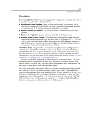 367

                                                                            TwoStep Cluster Analysis


Advanced Options

CF Tree Tuning Criteria. The following clustering algorithm settings apply speciﬁcally to the cluster
features (CF) tree and should be changed with care:
    Initial Distance Change Threshold. This is the initial threshold used to grow the CF tree. If
    inserting a given case into a leaf of the CF tree would yield tightness less than the threshold,
    the leaf is not split. If the tightness exceeds the threshold, the leaf is split.
    Maximum Branches (per leaf node). The maximum number of child nodes that a leaf node
    can have.
    Maximum Tree Depth. The maximum number of levels that the CF tree can have.
    Maximum Number of Nodes Possible. This indicates the maximum number of CF tree nodes
    that could potentially be generated by the procedure, based on the function (bd+1 – 1) / (b – 1),
    where b is the maximum branches and d is the maximum tree depth. Be aware that an overly
    large CF tree can be a drain on system resources and can adversely affect the performance of
    the procedure. At a minimum, each node requires 16 bytes.
Cluster Model Update. This group allows you to import and update a cluster model generated in
a prior analysis. The input ﬁle contains the CF tree in XML format. The model will then be
updated with the data in the active ﬁle. You must select the variable names in the main dialog
box in the same order in which they were speciﬁed in the prior analysis. The XML ﬁle remains
unaltered, unless you speciﬁcally write the new model information to the same ﬁlename. For more
information, see TwoStep Cluster Analysis Output on p. 369.
   If a cluster model update is speciﬁed, the options pertaining to generation of the CF tree that
were speciﬁed for the original model are used. More speciﬁcally, the distance measure, noise
handling, memory allocation, or CF tree tuning criteria settings for the saved model are used, and
any settings for these options in the dialog boxes are ignored.
Note: When performing a cluster model update, the procedure assumes that none of the selected
cases in the active dataset were used to create the original cluster model. The procedure also
assumes that the cases used in the model update come from the same population as the cases used
to create the original model; that is, the means and variances of continuous variables and levels
of categorical variables are assumed to be the same across both sets of cases. If your “new” and
“old” sets of cases come from heterogeneous populations, you should run the TwoStep Cluster
Analysis procedure on the combined sets of cases for the best results.
 