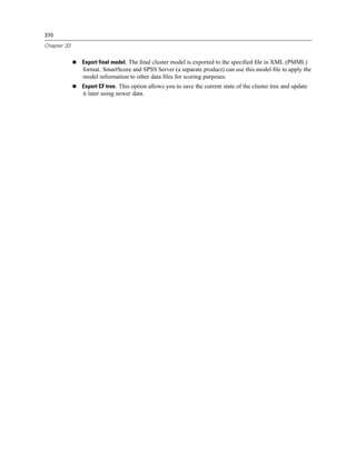 370

Chapter 33


             Export final model. The ﬁnal cluster model is exported to the speciﬁed ﬁle in XML (PMML)
             format. SmartScore and SPSS Server (a separate product) can use this model ﬁle to apply the
             model information to other data ﬁles for scoring purposes.
             Export CF tree. This option allows you to save the current state of the cluster tree and update
             it later using newer data.
 