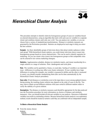 Chapter

                                                                                             34
Hierarchical Cluster Analysis

     This procedure attempts to identify relatively homogeneous groups of cases (or variables) based
     on selected characteristics, using an algorithm that starts with each case (or variable) in a separate
     cluster and combines clusters until only one is left. You can analyze raw variables, or you can
     choose from a variety of standardizing transformations. Distance or similarity measures are
     generated by the Proximities procedure. Statistics are displayed at each stage to help you select
     the best solution.

     Example. Are there identiﬁable groups of television shows that attract similar audiences within
     each group? With hierarchical cluster analysis, you could cluster television shows (cases) into
     homogeneous groups based on viewer characteristics. This can be used to identify segments for
     marketing. Or you can cluster cities (cases) into homogeneous groups so that comparable cities
     can be selected to test various marketing strategies.

     Statistics. Agglomeration schedule, distance (or similarity) matrix, and cluster membership for a
     single solution or a range of solutions. Plots: dendrograms and icicle plots.

     Data. The variables can be quantitative, binary, or count data. Scaling of variables is an important
     issue—differences in scaling may affect your cluster solution(s). If your variables have large
     differences in scaling (for example, one variable is measured in dollars and the other is measured
     in years), you should consider standardizing them (this can be done automatically by the
     Hierarchical Cluster Analysis procedure).

     Case order. If tied distances or similarities exist in the input data or occur among updated clusters
     during joining, the resulting cluster solution may depend on the order of cases in the ﬁle. You
     may want to obtain several different solutions with cases sorted in different random orders to
     verify the stability of a given solution.

     Assumptions. The distance or similarity measures used should be appropriate for the data analyzed
     (see the Proximities procedure for more information on choices of distance and similarity
     measures). Also, you should include all relevant variables in your analysis. Omission of inﬂuential
     variables can result in a misleading solution. Because hierarchical cluster analysis is an exploratory
     method, results should be treated as tentative until they are conﬁrmed with an independent sample.


     To Obtain a Hierarchical Cluster Analysis

  E From the menus choose:
     Analyze
      Classify
       Hierarchical Cluster...


                                                 371
 