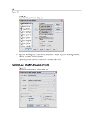 372

Chapter 34


             Figure 34-1
             Hierarchical Cluster Analysis dialog box




       E If you are clustering cases, select at least one numeric variable. If you are clustering variables,
             select at least three numeric variables.
             Optionally, you can select an identiﬁcation variable to label cases.


Hierarchical Cluster Analysis Method
             Figure 34-2
             Hierarchical Cluster Analysis Method dialog box
 