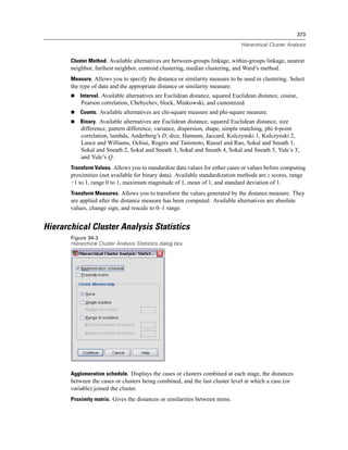 373

                                                                               Hierarchical Cluster Analysis


       Cluster Method. Available alternatives are between-groups linkage, within-groups linkage, nearest
       neighbor, furthest neighbor, centroid clustering, median clustering, and Ward’s method.
       Measure. Allows you to specify the distance or similarity measure to be used in clustering. Select
       the type of data and the appropriate distance or similarity measure:
           Interval. Available alternatives are Euclidean distance, squared Euclidean distance, cosine,
           Pearson correlation, Chebychev, block, Minkowski, and customized.
           Counts. Available alternatives are chi-square measure and phi-square measure.
           Binary. Available alternatives are Euclidean distance, squared Euclidean distance, size
           difference, pattern difference, variance, dispersion, shape, simple matching, phi 4-point
           correlation, lambda, Anderberg’s D, dice, Hamann, Jaccard, Kulczynski 1, Kulczynski 2,
           Lance and Williams, Ochiai, Rogers and Tanimoto, Russel and Rao, Sokal and Sneath 1,
           Sokal and Sneath 2, Sokal and Sneath 3, Sokal and Sneath 4, Sokal and Sneath 5, Yule’s Y,
           and Yule’s Q.
       Transform Values. Allows you to standardize data values for either cases or values before computing
       proximities (not available for binary data). Available standardization methods are z scores, range
       −1 to 1, range 0 to 1, maximum magnitude of 1, mean of 1, and standard deviation of 1.
       Transform Measures. Allows you to transform the values generated by the distance measure. They
       are applied after the distance measure has been computed. Available alternatives are absolute
       values, change sign, and rescale to 0–1 range.


Hierarchical Cluster Analysis Statistics
       Figure 34-3
       Hierarchical Cluster Analysis Statistics dialog box




       Agglomeration schedule. Displays the cases or clusters combined at each stage, the distances
       between the cases or clusters being combined, and the last cluster level at which a case (or
       variable) joined the cluster.
       Proximity matrix. Gives the distances or similarities between items.
 