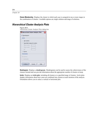374

Chapter 34


             Cluster Membership. Displays the cluster to which each case is assigned at one or more stages in
             the combination of clusters. Available options are single solution and range of solutions.


Hierarchical Cluster Analysis Plots
             Figure 34-4
             Hierarchical Cluster Analysis Plots dialog box




             Dendrogram. Displays a dendrogram. Dendrograms can be used to assess the cohesiveness of the
             clusters formed and can provide information about the appropriate number of clusters to keep.
             Icicle. Displays an icicle plot, including all clusters or a speciﬁed range of clusters. Icicle plots
             display information about how cases are combined into clusters at each iteration of the analysis.
             Orientation allows you to select a vertical or horizontal plot.
 