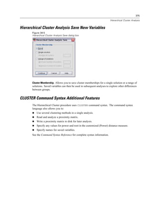375

                                                                             Hierarchical Cluster Analysis


Hierarchical Cluster Analysis Save New Variables
       Figure 34-5
       Hierarchical Cluster Analysis Save dialog box




       Cluster Membership. Allows you to save cluster memberships for a single solution or a range of
       solutions. Saved variables can then be used in subsequent analyses to explore other differences
       between groups.


CLUSTER Command Syntax Additional Features
       The Hierarchical Cluster procedure uses CLUSTER command syntax. The command syntax
       language also allows you to:
           Use several clustering methods in a single analysis.
           Read and analyze a proximity matrix.
           Write a proximity matrix to disk for later analysis.
           Specify any values for power and root in the customized (Power) distance measure.
           Specify names for saved variables.
       See the Command Syntax Reference for complete syntax information.
 
