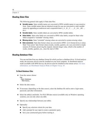 16

Chapter 3


Reading Stata Files

            The following general rules apply to Stata data ﬁles:
               Variable names. Stata variable names are converted to SPSS variable names in case-sensitive
                form. Stata variable names that are identical except for case are converted to valid variable
                names by appending an underscore and a sequential letter (_A, _B, _C, ..., _Z, _AA, _AB, ...,
                etc.).
               Variable labels. Stata variable labels are converted to SPSS variable labels.
               Value labels. Stata value labels are converted to SPSS value labels, except for Stata value
                labels assigned to “extended” missing values.
               Missing values. Stata “extended” missing values are converted to system-missing values.
               Date conversion. Stata date format values are converted to SPSS DATE format (d-m-y) values.
                Stata “time-series” date format values (weeks, months, quarters, etc.) are converted to simple
                numeric (F) format, preserving the original, internal integer value, which is the number of
                weeks, months, quarters, etc., since the start of 1960.


Reading Database Files

            You can read data from any database format for which you have a database driver. In local analysis
            mode, the necessary drivers must be installed on your local computer. In distributed analysis
            mode (available with SPSS Server), the drivers must be installed on the remote server. For more
            information, see Distributed Analysis Mode in Chapter 4 on p. 65.


     To Read Database Files

       E From the menus choose:
            File
             Open Database
               New Query...

       E Select the data source.

       E If necessary (depending on the data source), select the database ﬁle and/or enter a login name,
            password, and other information.

       E Select the table(s) and ﬁelds. For OLE DB data sources (available only on Windows operating
            systems), you can only select one table.

       E Specify any relationships between your tables.

       E Optionally:
               Specify any selection criteria for your data.
               Add a prompt for user input to create a parameter query.
               Save your constructed query before running it.
 