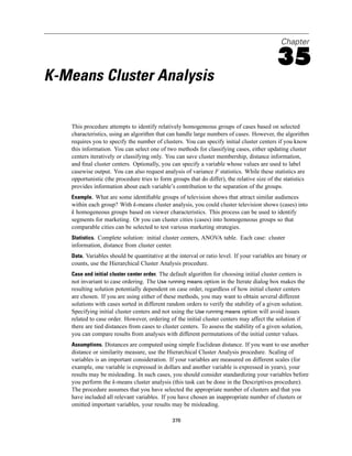 Chapter

                                                                                            35
K-Means Cluster Analysis

   This procedure attempts to identify relatively homogeneous groups of cases based on selected
   characteristics, using an algorithm that can handle large numbers of cases. However, the algorithm
   requires you to specify the number of clusters. You can specify initial cluster centers if you know
   this information. You can select one of two methods for classifying cases, either updating cluster
   centers iteratively or classifying only. You can save cluster membership, distance information,
   and ﬁnal cluster centers. Optionally, you can specify a variable whose values are used to label
   casewise output. You can also request analysis of variance F statistics. While these statistics are
   opportunistic (the procedure tries to form groups that do differ), the relative size of the statistics
   provides information about each variable’s contribution to the separation of the groups.
   Example. What are some identiﬁable groups of television shows that attract similar audiences
   within each group? With k-means cluster analysis, you could cluster television shows (cases) into
   k homogeneous groups based on viewer characteristics. This process can be used to identify
   segments for marketing. Or you can cluster cities (cases) into homogeneous groups so that
   comparable cities can be selected to test various marketing strategies.
   Statistics. Complete solution: initial cluster centers, ANOVA table. Each case: cluster
   information, distance from cluster center.
   Data. Variables should be quantitative at the interval or ratio level. If your variables are binary or
   counts, use the Hierarchical Cluster Analysis procedure.
   Case and initial cluster center order. The default algorithm for choosing initial cluster centers is
   not invariant to case ordering. The Use running means option in the Iterate dialog box makes the
   resulting solution potentially dependent on case order, regardless of how initial cluster centers
   are chosen. If you are using either of these methods, you may want to obtain several different
   solutions with cases sorted in different random orders to verify the stability of a given solution.
   Specifying initial cluster centers and not using the Use running means option will avoid issues
   related to case order. However, ordering of the initial cluster centers may affect the solution if
   there are tied distances from cases to cluster centers. To assess the stability of a given solution,
   you can compare results from analyses with different permutations of the initial center values.
   Assumptions. Distances are computed using simple Euclidean distance. If you want to use another
   distance or similarity measure, use the Hierarchical Cluster Analysis procedure. Scaling of
   variables is an important consideration. If your variables are measured on different scales (for
   example, one variable is expressed in dollars and another variable is expressed in years), your
   results may be misleading. In such cases, you should consider standardizing your variables before
   you perform the k-means cluster analysis (this task can be done in the Descriptives procedure).
   The procedure assumes that you have selected the appropriate number of clusters and that you
   have included all relevant variables. If you have chosen an inappropriate number of clusters or
   omitted important variables, your results may be misleading.

                                                376
 