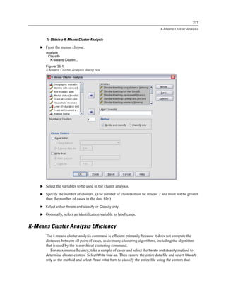377

                                                                                    K-Means Cluster Analysis


       To Obtain a K-Means Cluster Analysis

    E From the menus choose:
       Analyze
        Classify
         K-Means Cluster...
       Figure 35-1
       K-Means Cluster Analysis dialog box




    E Select the variables to be used in the cluster analysis.

    E Specify the number of clusters. (The number of clusters must be at least 2 and must not be greater
       than the number of cases in the data ﬁle.)

    E Select either Iterate and classify or Classify only.

    E Optionally, select an identiﬁcation variable to label cases.


K-Means Cluster Analysis Efficiency
       The k-means cluster analysis command is efﬁcient primarily because it does not compute the
       distances between all pairs of cases, as do many clustering algorithms, including the algorithm
       that is used by the hierarchical clustering command.
          For maximum efﬁciency, take a sample of cases and select the Iterate and classify method to
       determine cluster centers. Select Write final as. Then restore the entire data ﬁle and select Classify
       only as the method and select Read initial from to classify the entire ﬁle using the centers that
 