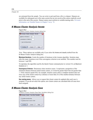 378

Chapter 35


             are estimated from the sample. You can write to and read from a ﬁle or a dataset. Datasets are
             available for subsequent use in the same session but are not saved as ﬁles unless explicitly saved
             prior to the end of the session. Dataset names must conform to variable-naming rules. For more
             information, see Variable Names in Chapter 5 on p. 74.


K-Means Cluster Analysis Iterate
             Figure 35-2
             K-Means Cluster Analysis Iterate dialog box




             Note: These options are available only if you select the Iterate and classify method from the
             K-Means Cluster Analysis dialog box.
             Maximum Iterations. Limits the number of iterations in the k-means algorithm. Iteration stops
             after this many iterations even if the convergence criterion is not satisﬁed. This number must be
             between 1 and 999.
             To reproduce the algorithm used by the Quick Cluster command prior to version 5.0, set Maximum
             Iterations to 1.

             Convergence Criterion. Determines when iteration ceases. It represents a proportion of the
             minimum distance between initial cluster centers, so it must be greater than 0 but not greater than
             1. If the criterion equals 0.02, for example, iteration ceases when a complete iteration does not
             move any of the cluster centers by a distance of more than 2% of the smallest distance between
             any initial cluster centers.
             Use running means. Allows you to request that cluster centers be updated after each case is
             assigned. If you do not select this option, new cluster centers are calculated after all cases have
             been assigned.


K-Means Cluster Analysis Save
             Figure 35-3
             K-Means Cluster Analysis Save New Variables dialog box
 
