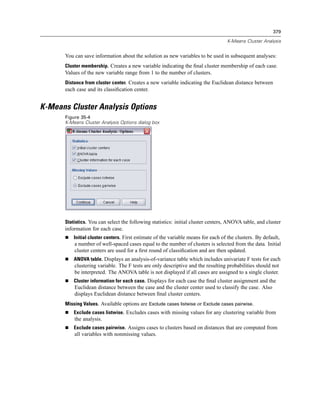 379

                                                                                   K-Means Cluster Analysis


      You can save information about the solution as new variables to be used in subsequent analyses:
      Cluster membership. Creates a new variable indicating the ﬁnal cluster membership of each case.
      Values of the new variable range from 1 to the number of clusters.
      Distance from cluster center. Creates a new variable indicating the Euclidean distance between
      each case and its classiﬁcation center.


K-Means Cluster Analysis Options
      Figure 35-4
      K-Means Cluster Analysis Options dialog box




      Statistics. You can select the following statistics: initial cluster centers, ANOVA table, and cluster
      information for each case.
          Initial cluster centers. First estimate of the variable means for each of the clusters. By default,
          a number of well-spaced cases equal to the number of clusters is selected from the data. Initial
          cluster centers are used for a ﬁrst round of classiﬁcation and are then updated.
          ANOVA table. Displays an analysis-of-variance table which includes univariate F tests for each
          clustering variable. The F tests are only descriptive and the resulting probabilities should not
          be interpreted. The ANOVA table is not displayed if all cases are assigned to a single cluster.
          Cluster information for each case. Displays for each case the ﬁnal cluster assignment and the
          Euclidean distance between the case and the cluster center used to classify the case. Also
          displays Euclidean distance between ﬁnal cluster centers.
      Missing Values. Available options are Exclude cases listwise or Exclude cases pairwise.
          Exclude cases listwise. Excludes cases with missing values for any clustering variable from
          the analysis.
          Exclude cases pairwise. Assigns cases to clusters based on distances that are computed from
          all variables with nonmissing values.
 