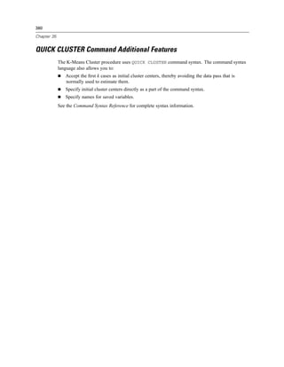 380

Chapter 35


QUICK CLUSTER Command Additional Features
             The K-Means Cluster procedure uses QUICK CLUSTER command syntax. The command syntax
             language also allows you to:
                Accept the ﬁrst k cases as initial cluster centers, thereby avoiding the data pass that is
                normally used to estimate them.
                Specify initial cluster centers directly as a part of the command syntax.
                Specify names for saved variables.
             See the Command Syntax Reference for complete syntax information.
 