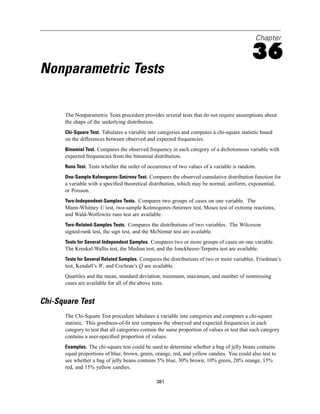 Chapter

                                                                                              36
Nonparametric Tests

      The Nonparametric Tests procedure provides several tests that do not require assumptions about
      the shape of the underlying distribution.
      Chi-Square Test. Tabulates a variable into categories and computes a chi-square statistic based
      on the differences between observed and expected frequencies.
      Binomial Test. Compares the observed frequency in each category of a dichotomous variable with
      expected frequencies from the binomial distribution.
      Runs Test. Tests whether the order of occurrence of two values of a variable is random.

      One-Sample Kolmogorov-Smirnov Test. Compares the observed cumulative distribution function for
      a variable with a speciﬁed theoretical distribution, which may be normal, uniform, exponential,
      or Poisson.
      Two-Independent-Samples Tests. Compares two groups of cases on one variable. The
      Mann-Whitney U test, two-sample Kolmogorov-Smirnov test, Moses test of extreme reactions,
      and Wald-Wolfowitz runs test are available.
      Two-Related-Samples Tests. Compares the distributions of two variables. The Wilcoxon
      signed-rank test, the sign test, and the McNemar test are available.
      Tests for Several Independent Samples. Compares two or more groups of cases on one variable.
      The Kruskal-Wallis test, the Median test, and the Jonckheere-Terpstra test are available.
      Tests for Several Related Samples. Compares the distributions of two or more variables. Friedman’s
      test, Kendall’s W, and Cochran’s Q are available.
      Quartiles and the mean, standard deviation, minimum, maximum, and number of nonmissing
      cases are available for all of the above tests.


Chi-Square Test
      The Chi-Square Test procedure tabulates a variable into categories and computes a chi-square
      statistic. This goodness-of-ﬁt test compares the observed and expected frequencies in each
      category to test that all categories contain the same proportion of values or test that each category
      contains a user-speciﬁed proportion of values.
      Examples. The chi-square test could be used to determine whether a bag of jelly beans contains
      equal proportions of blue, brown, green, orange, red, and yellow candies. You could also test to
      see whether a bag of jelly beans contains 5% blue, 30% brown, 10% green, 20% orange, 15%
      red, and 15% yellow candies.

                                                 381
 