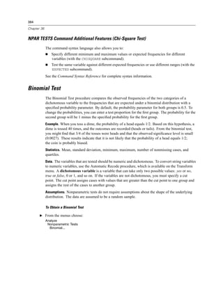 384

Chapter 36


NPAR TESTS Command Additional Features (Chi-Square Test)
             The command syntax language also allows you to:
                 Specify different minimum and maximum values or expected frequencies for different
                 variables (with the CHISQUARE subcommand).
                 Test the same variable against different expected frequencies or use different ranges (with the
                 EXPECTED subcommand).
             See the Command Syntax Reference for complete syntax information.


Binomial Test
             The Binomial Test procedure compares the observed frequencies of the two categories of a
             dichotomous variable to the frequencies that are expected under a binomial distribution with a
             speciﬁed probability parameter. By default, the probability parameter for both groups is 0.5. To
             change the probabilities, you can enter a test proportion for the ﬁrst group. The probability for the
             second group will be 1 minus the speciﬁed probability for the ﬁrst group.
             Example. When you toss a dime, the probability of a head equals 1/2. Based on this hypothesis, a
             dime is tossed 40 times, and the outcomes are recorded (heads or tails). From the binomial test,
             you might ﬁnd that 3/4 of the tosses were heads and that the observed signiﬁcance level is small
             (0.0027). These results indicate that it is not likely that the probability of a head equals 1/2;
             the coin is probably biased.
             Statistics. Mean, standard deviation, minimum, maximum, number of nonmissing cases, and
             quartiles.
             Data. The variables that are tested should be numeric and dichotomous. To convert string variables
             to numeric variables, use the Automatic Recode procedure, which is available on the Transform
             menu. A dichotomous variable is a variable that can take only two possible values: yes or no,
             true or false, 0 or 1, and so on. If the variables are not dichotomous, you must specify a cut
             point. The cut point assigns cases with values that are greater than the cut point to one group and
             assigns the rest of the cases to another group.
             Assumptions. Nonparametric tests do not require assumptions about the shape of the underlying
             distribution. The data are assumed to be a random sample.

             To Obtain a Binomial Test

       E From the menus choose:
             Analyze
              Nonparametric Tests
               Binomial...
 