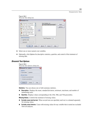 385

                                                                                         Nonparametric Tests


        Figure 36-3
        Binomial Test dialog box




     E Select one or more numeric test variables.

     E Optionally, click Options for descriptive statistics, quartiles, and control of the treatment of
        missing data.


Binomial Test Options
        Figure 36-4
        Binomial Test Options dialog box




        Statistics. You can choose one or both summary statistics.
            Descriptive. Displays the mean, standard deviation, minimum, maximum, and number of
             nonmissing cases.
            Quartiles. Displays values corresponding to the 25th, 50th, and 75th percentiles.
        Missing Values. Controls the treatment of missing values.
            Exclude cases test-by-test. When several tests are speciﬁed, each test is evaluated separately
             for missing values.
            Exclude cases listwise. Cases with missing values for any variable that is tested are excluded
             from all analyses.
 
