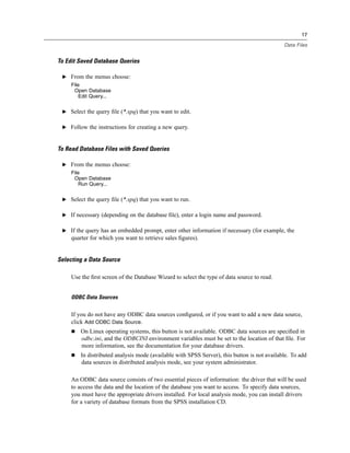 17

                                                                                              Data Files


To Edit Saved Database Queries

 E From the menus choose:
     File
      Open Database
        Edit Query...


 E Select the query ﬁle (*.spq) that you want to edit.


 E Follow the instructions for creating a new query.



To Read Database Files with Saved Queries

 E From the menus choose:
     File
      Open Database
        Run Query...


 E Select the query ﬁle (*.spq) that you want to run.


 E If necessary (depending on the database ﬁle), enter a login name and password.


 E If the query has an embedded prompt, enter other information if necessary (for example, the
     quarter for which you want to retrieve sales ﬁgures).


Selecting a Data Source

     Use the ﬁrst screen of the Database Wizard to select the type of data source to read.


     ODBC Data Sources


     If you do not have any ODBC data sources conﬁgured, or if you want to add a new data source,
     click Add ODBC Data Source.
         On Linux operating systems, this button is not available. ODBC data sources are speciﬁed in
         odbc.ini, and the ODBCINI environment variables must be set to the location of that ﬁle. For
         more information, see the documentation for your database drivers.
         In distributed analysis mode (available with SPSS Server), this button is not available. To add
         data sources in distributed analysis mode, see your system administrator.

     An ODBC data source consists of two essential pieces of information: the driver that will be used
     to access the data and the location of the database you want to access. To specify data sources,
     you must have the appropriate drivers installed. For local analysis mode, you can install drivers
     for a variety of database formats from the SPSS installation CD.
 