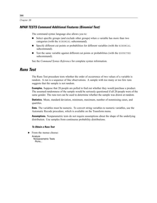 386

Chapter 36


NPAR TESTS Command Additional Features (Binomial Test)
             The command syntax language also allows you to:
                 Select speciﬁc groups (and exclude other groups) when a variable has more than two
                 categories (with the BINOMIAL subcommand).
                 Specify different cut points or probabilities for different variables (with the BINOMIAL
                 subcommand).
                 Test the same variable against different cut points or probabilities (with the EXPECTED
                 subcommand).
             See the Command Syntax Reference for complete syntax information.


Runs Test
             The Runs Test procedure tests whether the order of occurrence of two values of a variable is
             random. A run is a sequence of like observations. A sample with too many or too few runs
             suggests that the sample is not random.
             Examples. Suppose that 20 people are polled to ﬁnd out whether they would purchase a product.
             The assumed randomness of the sample would be seriously questioned if all 20 people were of the
             same gender. The runs test can be used to determine whether the sample was drawn at random.
             Statistics. Mean, standard deviation, minimum, maximum, number of nonmissing cases, and
             quartiles.
             Data. The variables must be numeric. To convert string variables to numeric variables, use the
             Automatic Recode procedure, which is available on the Transform menu.
             Assumptions. Nonparametric tests do not require assumptions about the shape of the underlying
             distribution. Use samples from continuous probability distributions.

             To Obtain a Runs Test

       E From the menus choose:
             Analyze
              Nonparametric Tests
               Runs...
 