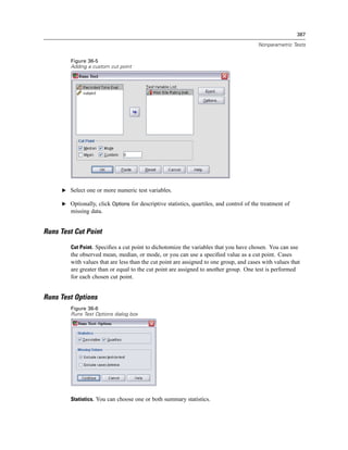 387

                                                                                          Nonparametric Tests


         Figure 36-5
         Adding a custom cut point




      E Select one or more numeric test variables.

      E Optionally, click Options for descriptive statistics, quartiles, and control of the treatment of
         missing data.


Runs Test Cut Point

         Cut Point. Speciﬁes a cut point to dichotomize the variables that you have chosen. You can use
         the observed mean, median, or mode, or you can use a speciﬁed value as a cut point. Cases
         with values that are less than the cut point are assigned to one group, and cases with values that
         are greater than or equal to the cut point are assigned to another group. One test is performed
         for each chosen cut point.


Runs Test Options
         Figure 36-6
         Runs Test Options dialog box




         Statistics. You can choose one or both summary statistics.
 