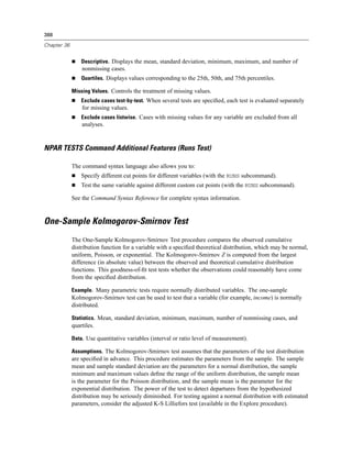 388

Chapter 36


                 Descriptive. Displays the mean, standard deviation, minimum, maximum, and number of
                 nonmissing cases.
                 Quartiles. Displays values corresponding to the 25th, 50th, and 75th percentiles.

             Missing Values. Controls the treatment of missing values.
                 Exclude cases test-by-test. When several tests are speciﬁed, each test is evaluated separately
                 for missing values.
                 Exclude cases listwise. Cases with missing values for any variable are excluded from all
                 analyses.


NPAR TESTS Command Additional Features (Runs Test)

             The command syntax language also allows you to:
                 Specify different cut points for different variables (with the RUNS subcommand).
                 Test the same variable against different custom cut points (with the RUNS subcommand).

             See the Command Syntax Reference for complete syntax information.


One-Sample Kolmogorov-Smirnov Test
             The One-Sample Kolmogorov-Smirnov Test procedure compares the observed cumulative
             distribution function for a variable with a speciﬁed theoretical distribution, which may be normal,
             uniform, Poisson, or exponential. The Kolmogorov-Smirnov Z is computed from the largest
             difference (in absolute value) between the observed and theoretical cumulative distribution
             functions. This goodness-of-ﬁt test tests whether the observations could reasonably have come
             from the speciﬁed distribution.

             Example. Many parametric tests require normally distributed variables. The one-sample
             Kolmogorov-Smirnov test can be used to test that a variable (for example, income) is normally
             distributed.

             Statistics. Mean, standard deviation, minimum, maximum, number of nonmissing cases, and
             quartiles.

             Data. Use quantitative variables (interval or ratio level of measurement).

             Assumptions. The Kolmogorov-Smirnov test assumes that the parameters of the test distribution
             are speciﬁed in advance. This procedure estimates the parameters from the sample. The sample
             mean and sample standard deviation are the parameters for a normal distribution, the sample
             minimum and maximum values deﬁne the range of the uniform distribution, the sample mean
             is the parameter for the Poisson distribution, and the sample mean is the parameter for the
             exponential distribution. The power of the test to detect departures from the hypothesized
             distribution may be seriously diminished. For testing against a normal distribution with estimated
             parameters, consider the adjusted K-S Lilliefors test (available in the Explore procedure).
 