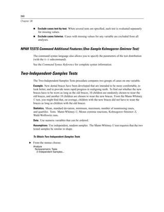 390

Chapter 36


                Exclude cases test-by-test. When several tests are speciﬁed, each test is evaluated separately
                 for missing values.
                Exclude cases listwise. Cases with missing values for any variable are excluded from all
                 analyses.


NPAR TESTS Command Additional Features (One-Sample Kolmogorov-Smirnov Test)
             The command syntax language also allows you to specify the parameters of the test distribution
             (with the K-S subcommand).
             See the Command Syntax Reference for complete syntax information.


Two-Independent-Samples Tests
             The Two-Independent-Samples Tests procedure compares two groups of cases on one variable.
             Example. New dental braces have been developed that are intended to be more comfortable, to
             look better, and to provide more rapid progress in realigning teeth. To ﬁnd out whether the new
             braces have to be worn as long as the old braces, 10 children are randomly chosen to wear the
             old braces, and another 10 children are chosen to wear the new braces. From the Mann-Whitney
             U test, you might ﬁnd that, on average, children with the new braces did not have to wear the
             braces as long as children with the old braces.
             Statistics. Mean, standard deviation, minimum, maximum, number of nonmissing cases,
             and quartiles. Tests: Mann-Whitney U, Moses extreme reactions, Kolmogorov-Smirnov Z,
             Wald-Wolfowitz runs.
             Data. Use numeric variables that can be ordered.
             Assumptions. Use independent, random samples. The Mann-Whitney U test requires that the two
             tested samples be similar in shape.

             To Obtain Two-Independent-Samples Tests

       E From the menus choose:
             Analyze
              Nonparametric Tests
               2 Independent Samples...
 