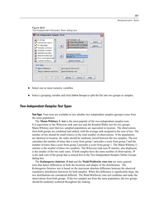 391

                                                                                       Nonparametric Tests


        Figure 36-9
        Two-Independent-Samples Tests dialog box




     E Select one or more numeric variables.


     E Select a grouping variable and click Define Groups to split the ﬁle into two groups or samples.



Two-Independent-Samples Test Types

        Test Type. Four tests are available to test whether two independent samples (groups) come from
        the same population.
            The Mann-Whitney U test is the most popular of the two-independent-samples tests.
        It is equivalent to the Wilcoxon rank sum test and the Kruskal-Wallis test for two groups.
        Mann-Whitney tests that two sampled populations are equivalent in location. The observations
        from both groups are combined and ranked, with the average rank assigned in the case of ties. The
        number of ties should be small relative to the total number of observations. If the populations
        are identical in location, the ranks should be randomly mixed between the two samples. The test
        calculates the number of times that a score from group 1 precedes a score from group 2 and the
        number of times that a score from group 2 precedes a score from group 1. The Mann-Whitney U
        statistic is the smaller of these two numbers. The Wilcoxon rank sum W statistic, also displayed,
        is the smaller of the two rank sums. If both samples have the same number of observations, W
        is the rank sum of the group that is named ﬁrst in the Two-Independent-Samples Deﬁne Groups
        dialog box.
            The Kolmogorov-Smirnov Z test and the Wald-Wolfowitz runs test are more general
        tests that detect differences in both the locations and shapes of the distributions. The
        Kolmogorov-Smirnov test is based on the maximum absolute difference between the observed
        cumulative distribution functions for both samples. When this difference is signiﬁcantly large, the
        two distributions are considered different. The Wald-Wolfowitz runs test combines and ranks the
        observations from both groups. If the two samples are from the same population, the two groups
        should be randomly scattered throughout the ranking.
 