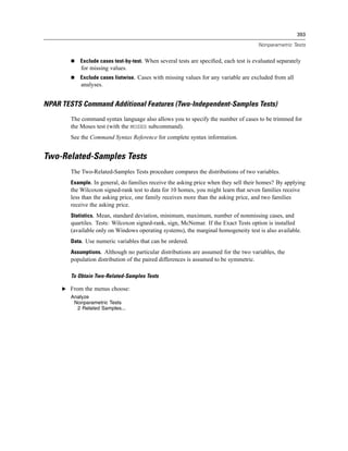 393

                                                                                      Nonparametric Tests


           Exclude cases test-by-test. When several tests are speciﬁed, each test is evaluated separately
            for missing values.
           Exclude cases listwise. Cases with missing values for any variable are excluded from all
            analyses.


NPAR TESTS Command Additional Features (Two-Independent-Samples Tests)
        The command syntax language also allows you to specify the number of cases to be trimmed for
        the Moses test (with the MOSES subcommand).
        See the Command Syntax Reference for complete syntax information.


Two-Related-Samples Tests
        The Two-Related-Samples Tests procedure compares the distributions of two variables.
        Example. In general, do families receive the asking price when they sell their homes? By applying
        the Wilcoxon signed-rank test to data for 10 homes, you might learn that seven families receive
        less than the asking price, one family receives more than the asking price, and two families
        receive the asking price.
        Statistics. Mean, standard deviation, minimum, maximum, number of nonmissing cases, and
        quartiles. Tests: Wilcoxon signed-rank, sign, McNemar. If the Exact Tests option is installed
        (available only on Windows operating systems), the marginal homogeneity test is also available.
        Data. Use numeric variables that can be ordered.
        Assumptions. Although no particular distributions are assumed for the two variables, the
        population distribution of the paired differences is assumed to be symmetric.

        To Obtain Two-Related-Samples Tests

     E From the menus choose:
        Analyze
         Nonparametric Tests
          2 Related Samples...
 