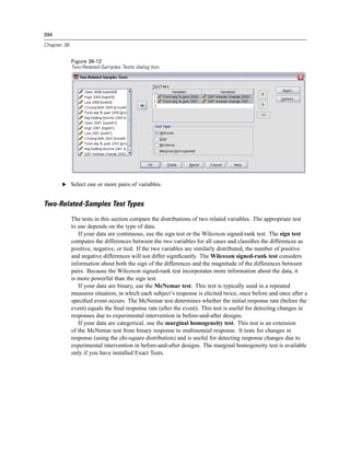 394

Chapter 36


             Figure 36-12
             Two-Related-Samples Tests dialog box




       E Select one or more pairs of variables.


Two-Related-Samples Test Types
             The tests in this section compare the distributions of two related variables. The appropriate test
             to use depends on the type of data.
                If your data are continuous, use the sign test or the Wilcoxon signed-rank test. The sign test
             computes the differences between the two variables for all cases and classiﬁes the differences as
             positive, negative, or tied. If the two variables are similarly distributed, the number of positive
             and negative differences will not differ signiﬁcantly. The Wilcoxon signed-rank test considers
             information about both the sign of the differences and the magnitude of the differences between
             pairs. Because the Wilcoxon signed-rank test incorporates more information about the data, it
             is more powerful than the sign test.
                If your data are binary, use the McNemar test. This test is typically used in a repeated
             measures situation, in which each subject’s response is elicited twice, once before and once after a
             speciﬁed event occurs. The McNemar test determines whether the initial response rate (before the
             event) equals the ﬁnal response rate (after the event). This test is useful for detecting changes in
             responses due to experimental intervention in before-and-after designs.
                If your data are categorical, use the marginal homogeneity test. This test is an extension
             of the McNemar test from binary response to multinomial response. It tests for changes in
             response (using the chi-square distribution) and is useful for detecting response changes due to
             experimental intervention in before-and-after designs. The marginal homogeneity test is available
             only if you have installed Exact Tests.
 