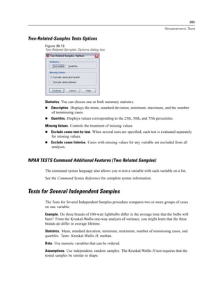 395

                                                                                      Nonparametric Tests


Two-Related-Samples Tests Options
        Figure 36-13
        Two-Related-Samples Options dialog box




        Statistics. You can choose one or both summary statistics.
           Descriptive. Displays the mean, standard deviation, minimum, maximum, and the number
            of nonmissing cases.
           Quartiles. Displays values corresponding to the 25th, 50th, and 75th percentiles.

        Missing Values. Controls the treatment of missing values.
           Exclude cases test-by-test. When several tests are speciﬁed, each test is evaluated separately
            for missing values.
           Exclude cases listwise. Cases with missing values for any variable are excluded from all
            analyses.


NPAR TESTS Command Additional Features (Two Related Samples)

        The command syntax language also allows you to test a variable with each variable on a list.
        See the Command Syntax Reference for complete syntax information.


Tests for Several Independent Samples
        The Tests for Several Independent Samples procedure compares two or more groups of cases
        on one variable.
        Example. Do three brands of 100-watt lightbulbs differ in the average time that the bulbs will
        burn? From the Kruskal-Wallis one-way analysis of variance, you might learn that the three
        brands do differ in average lifetime.
        Statistics. Mean, standard deviation, minimum, maximum, number of nonmissing cases, and
        quartiles. Tests: Kruskal-Wallis H, median.
        Data. Use numeric variables that can be ordered.

        Assumptions. Use independent, random samples. The Kruskal-Wallis H test requires that the
        tested samples be similar in shape.
 