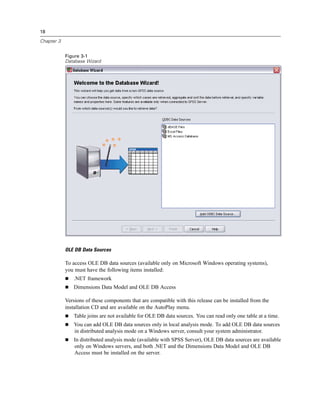 18

Chapter 3


            Figure 3-1
            Database Wizard




            OLE DB Data Sources

            To access OLE DB data sources (available only on Microsoft Windows operating systems),
            you must have the following items installed:
               .NET framework
               Dimensions Data Model and OLE DB Access

            Versions of these components that are compatible with this release can be installed from the
            installation CD and are available on the AutoPlay menu.
               Table joins are not available for OLE DB data sources. You can read only one table at a time.
               You can add OLE DB data sources only in local analysis mode. To add OLE DB data sources
               in distributed analysis mode on a Windows server, consult your system administrator.
               In distributed analysis mode (available with SPSS Server), OLE DB data sources are available
               only on Windows servers, and both .NET and the Dimensions Data Model and OLE DB
               Access must be installed on the server.
 