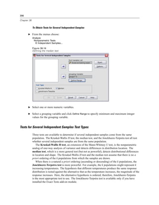 396

Chapter 36


             To Obtain Tests for Several Independent Samples

       E From the menus choose:
             Analyze
              Nonparametric Tests
               K Independent Samples...

             Figure 36-14
             Defining the median test




       E Select one or more numeric variables.

       E Select a grouping variable and click Define Range to specify minimum and maximum integer
             values for the grouping variable.


Tests for Several Independent Samples Test Types

             Three tests are available to determine if several independent samples come from the same
             population. The Kruskal-Wallis H test, the median test, and the Jonckheere-Terpstra test all test
             whether several independent samples are from the same population.
                 The Kruskal-Wallis H test, an extension of the Mann-Whitney U test, is the nonparametric
             analog of one-way analysis of variance and detects differences in distribution location. The
             median test, which is a more general test (but not as powerful), detects distributional differences
             in location and shape. The Kruskal-Wallis H test and the median test assume that there is no a
             priori ordering of the k populations from which the samples are drawn.
                 When there is a natural a priori ordering (ascending or descending) of the k populations, the
             Jonckheere-Terpstra test is more powerful. For example, the k populations might represent k
             increasing temperatures. The hypothesis that different temperatures produce the same response
             distribution is tested against the alternative that as the temperature increases, the magnitude of the
             response increases. Here, the alternative hypothesis is ordered; therefore, Jonckheere-Terpstra
             is the most appropriate test to use. The Jonckheere-Terpstra test is available only if you have
             installed the Exact Tests add-on module.
 
