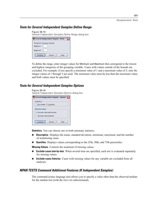 397

                                                                                      Nonparametric Tests


Tests for Several Independent Samples Define Range
        Figure 36-15
        Several Independent Samples Define Range dialog box




        To deﬁne the range, enter integer values for Minimum and Maximum that correspond to the lowest
        and highest categories of the grouping variable. Cases with values outside of the bounds are
        excluded. For example, if you specify a minimum value of 1 and a maximum value of 3, only the
        integer values of 1 through 3 are used. The minimum value must be less than the maximum value,
        and both values must be speciﬁed.


Tests for Several Independent Samples Options
        Figure 36-16
        Several Independent Samples Options dialog box




        Statistics. You can choose one or both summary statistics.
           Descriptive. Displays the mean, standard deviation, minimum, maximum, and the number
            of nonmissing cases.
           Quartiles. Displays values corresponding to the 25th, 50th, and 75th percentiles.
        Missing Values. Controls the treatment of missing values.
           Exclude cases test-by-test. When several tests are speciﬁed, each test is evaluated separately
            for missing values.
           Exclude cases listwise. Cases with missing values for any variable are excluded from all
            analyses.


NPAR TESTS Command Additional Features (K Independent Samples)
        The command syntax language also allows you to specify a value other than the observed median
        for the median test (with the MEDIAN subcommand).
 