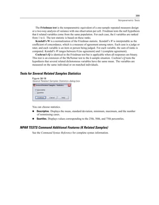 399

                                                                                        Nonparametric Tests


            The Friedman test is the nonparametric equivalent of a one-sample repeated measures design
         or a two-way analysis of variance with one observation per cell. Friedman tests the null hypothesis
         that k related variables come from the same population. For each case, the k variables are ranked
         from 1 to k. The test statistic is based on these ranks.
            Kendall’s W is a normalization of the Friedman statistic. Kendall’s W is interpretable as the
         coefﬁcient of concordance, which is a measure of agreement among raters. Each case is a judge or
         rater, and each variable is an item or person being judged. For each variable, the sum of ranks is
         computed. Kendall’s W ranges between 0 (no agreement) and 1 (complete agreement).
            Cochran’s Q is identical to the Friedman test but is applicable when all responses are binary.
         This test is an extension of the McNemar test to the k-sample situation. Cochran’s Q tests the
         hypothesis that several related dichotomous variables have the same mean. The variables are
         measured on the same individual or on matched individuals.


Tests for Several Related Samples Statistics
         Figure 36-18
         Several Related Samples Statistics dialog box




         You can choose statistics.
             Descriptive. Displays the mean, standard deviation, minimum, maximum, and the number
             of nonmissing cases.
             Quartiles. Displays values corresponding to the 25th, 50th, and 75th percentiles.


NPAR TESTS Command Additional Features (K Related Samples)
         See the Command Syntax Reference for complete syntax information.
 